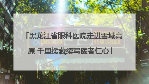 黑龙江省眼科医院走进雪域高原 千里援藏续写医者仁心