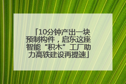 10分钟产出一块预制构件，启东这座智能“积木”工厂助力高铁建设再提速