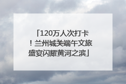 120万人次打卡！兰州城关端午文旅盛宴闪耀黄河之滨