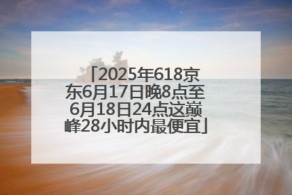 2025年618京东6月17日晚8点至6月18日24点这巅峰28小时内最便宜