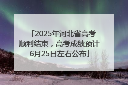2025年河北省高考顺利结束，高考成绩预计6月25日左右公布