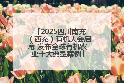 2025四川南充（西充）有机大会启幕 发布全球有机农业十大典型案例