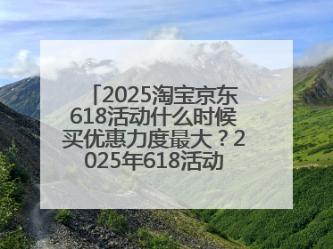2025淘宝京东618活动什么时候买优惠力度最大？2025年618活动时间表确定：从5月13日20:00至6月18日24时