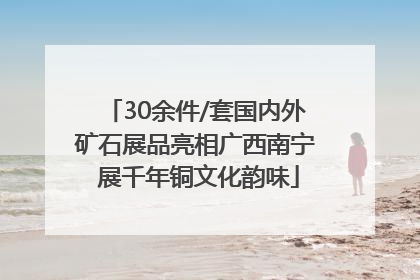 30余件/套国内外矿石展品亮相广西南宁 展千年铜文化韵味
