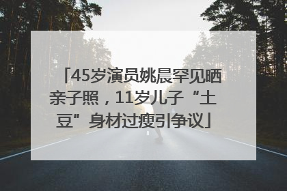 45岁演员姚晨罕见晒亲子照，11岁儿子“土豆”身材过瘦引争议